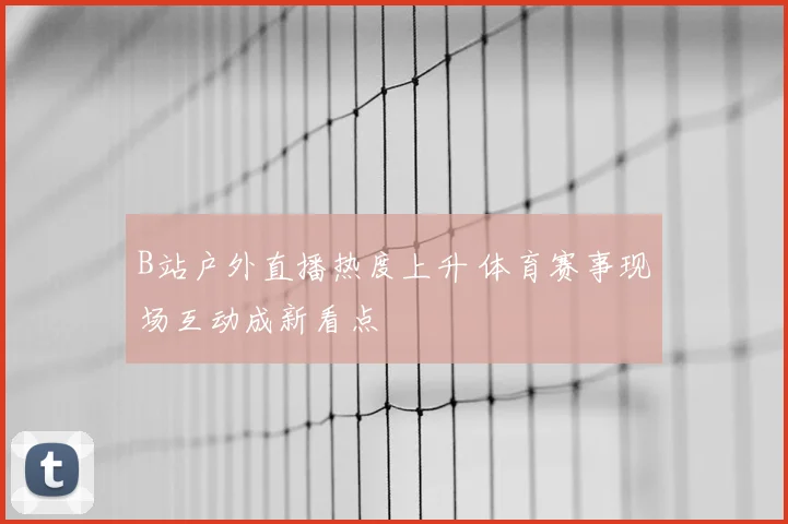 B站户外直播热度上升 体育赛事现场互动成新看点