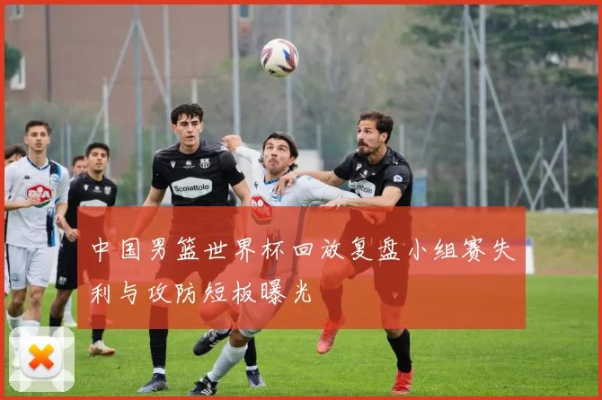 中国男篮世界杯回放复盘小组赛失利与攻防短板曝光
