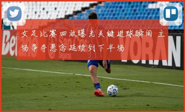 女足比赛回放曝光关键进球瞬间 主场争夺悬念延续到下半场