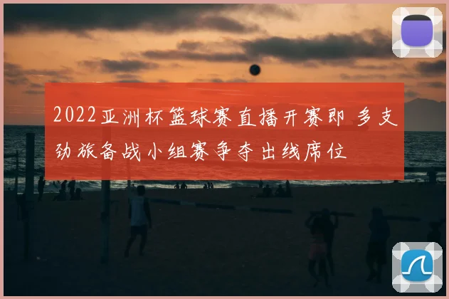 2022亚洲杯篮球赛直播开赛即 多支劲旅备战小组赛争夺出线席位