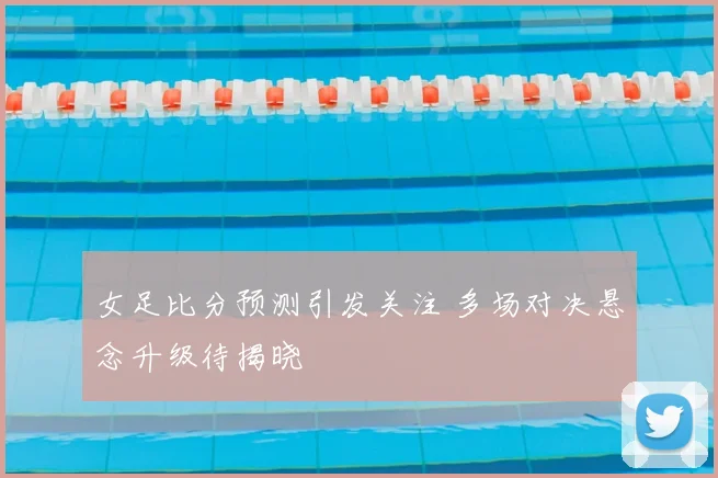 女足比分预测引发关注 多场对决悬念升级待揭晓