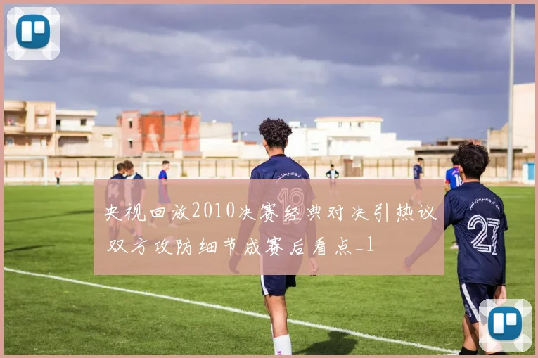 央视回放2010决赛经典对决引热议 双方攻防细节成赛后看点_1
