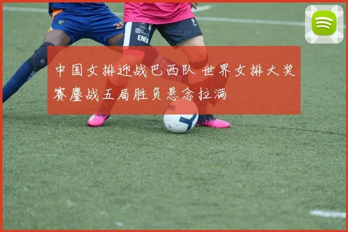 中国女排迎战巴西队 世界女排大奖赛鏖战五局胜负悬念拉满