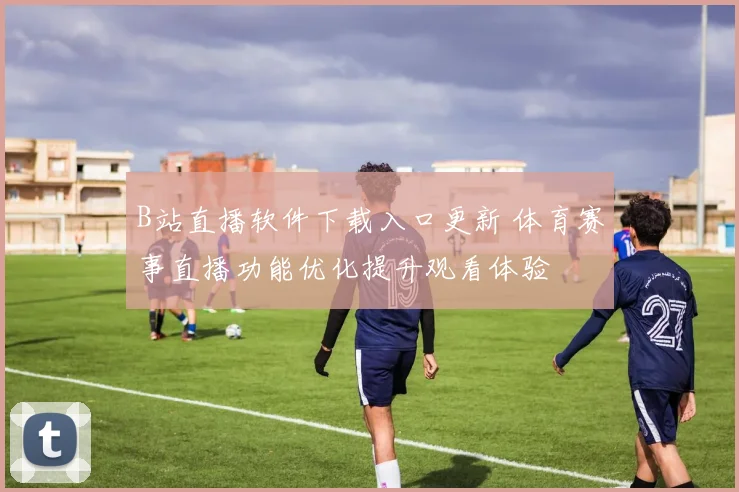 B站直播软件下载入口更新 体育赛事直播功能优化提升观看体验