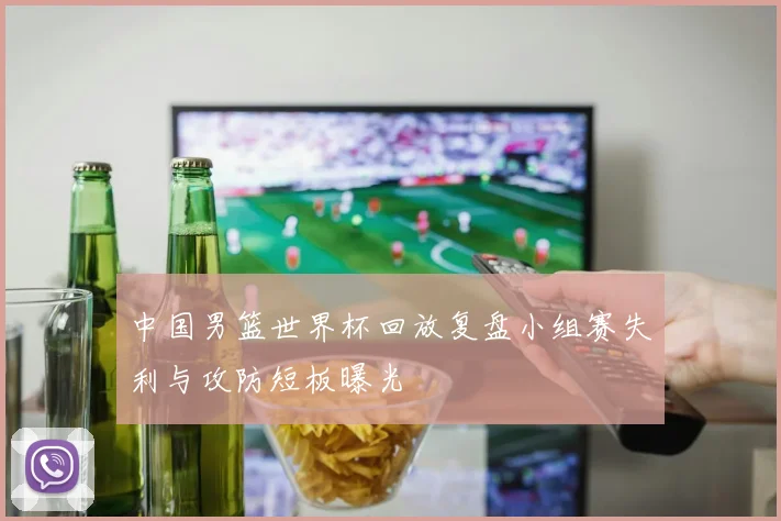 中国男篮世界杯回放复盘小组赛失利与攻防短板曝光