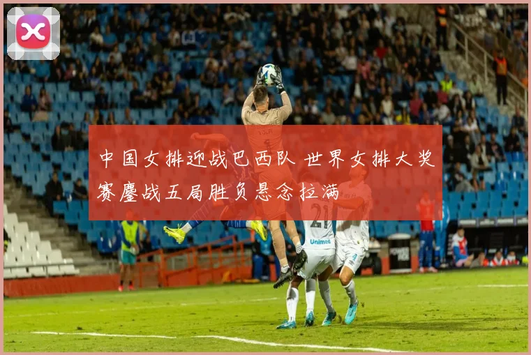 中国女排迎战巴西队 世界女排大奖赛鏖战五局胜负悬念拉满