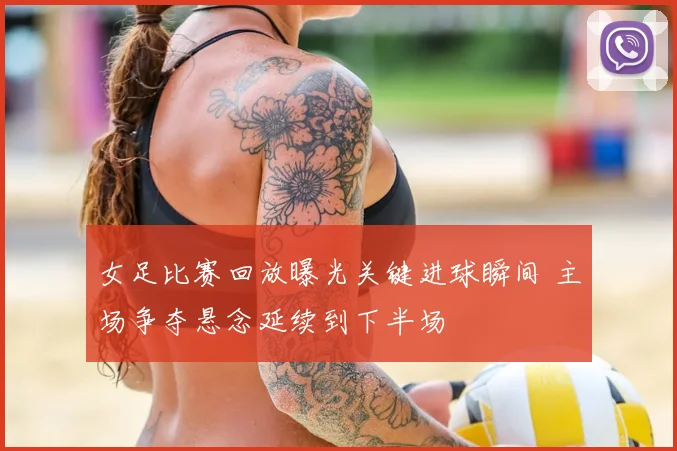 女足比赛回放曝光关键进球瞬间 主场争夺悬念延续到下半场